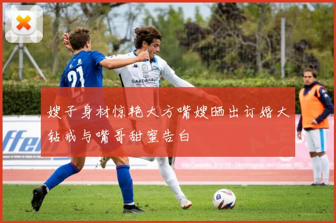 嫂子身材惊艳大方嘴嫂晒出订婚大钻戒与嘴哥甜蜜告白
