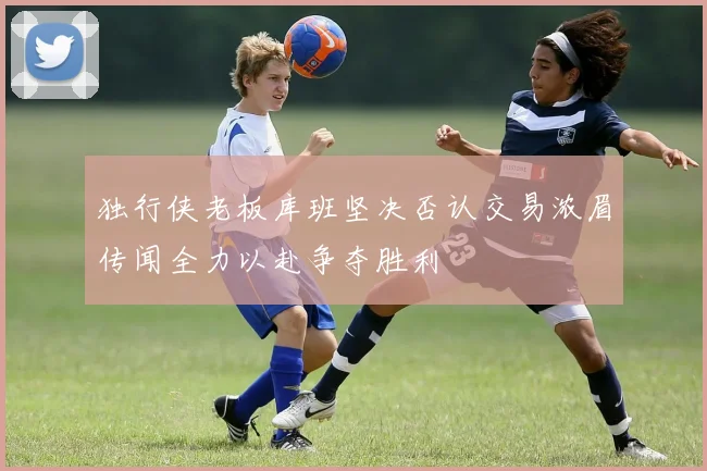 独行侠老板库班坚决否认交易浓眉传闻全力以赴争夺胜利