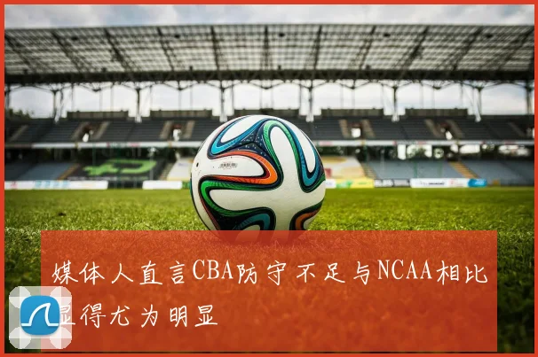 媒体人直言CBA防守不足与NCAA相比显得尤为明显