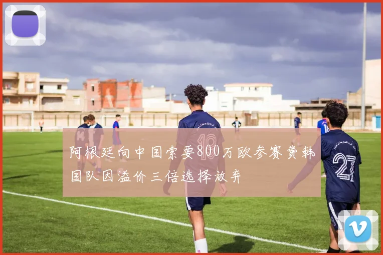 阿根廷向中国索要800万欧参赛费韩国队因溢价三倍选择放弃