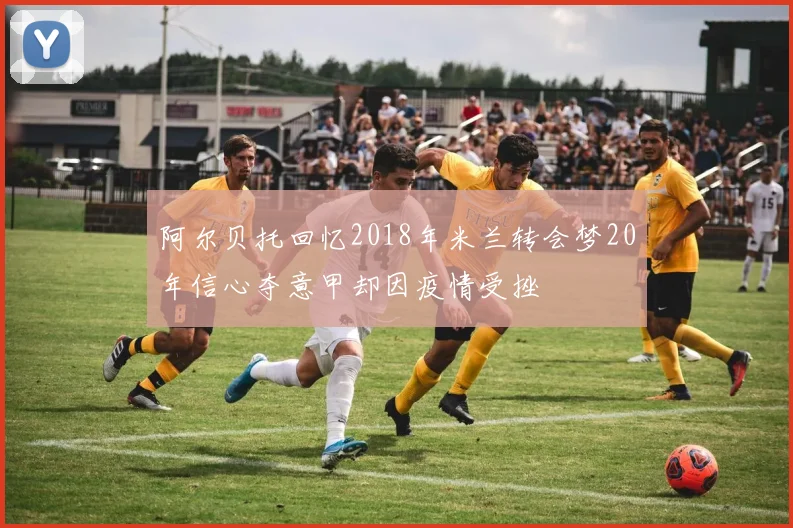 阿尔贝托回忆2018年米兰转会梦20年信心夺意甲却因疫情受挫