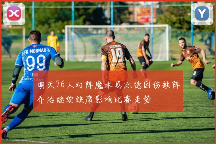 明天76人对阵魔术恩比德因伤缺阵乔治继续缺席影响比赛走势
