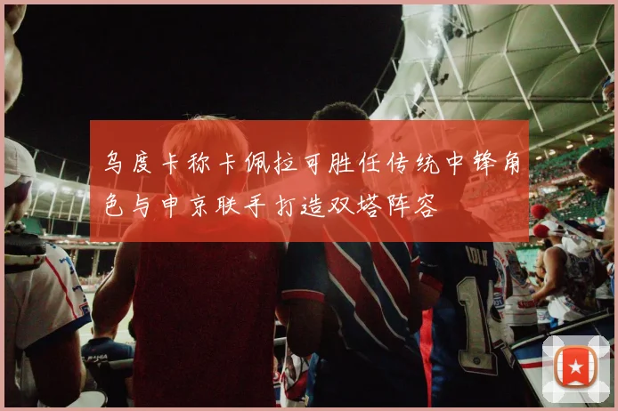 乌度卡称卡佩拉可胜任传统中锋角色与申京联手打造双塔阵容