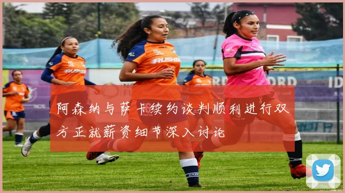 阿森纳与萨卡续约谈判顺利进行双方正就薪资细节深入讨论