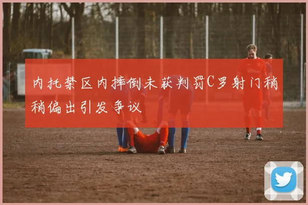 内托禁区内摔倒未获判罚C罗射门稍稍偏出引发争议