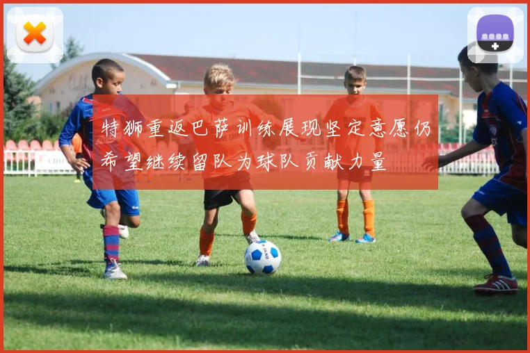 特狮重返巴萨训练展现坚定意愿仍希望继续留队为球队贡献力量