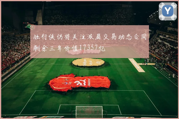 独行侠仍将关注浓眉交易动态合同剩余三年价值17357亿