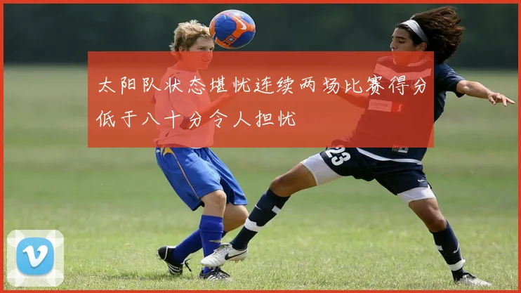太阳队状态堪忧连续两场比赛得分低于八十分令人担忧