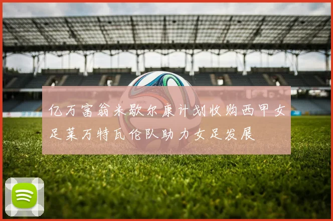 亿万富翁米歇尔康计划收购西甲女足莱万特瓦伦队助力女足发展