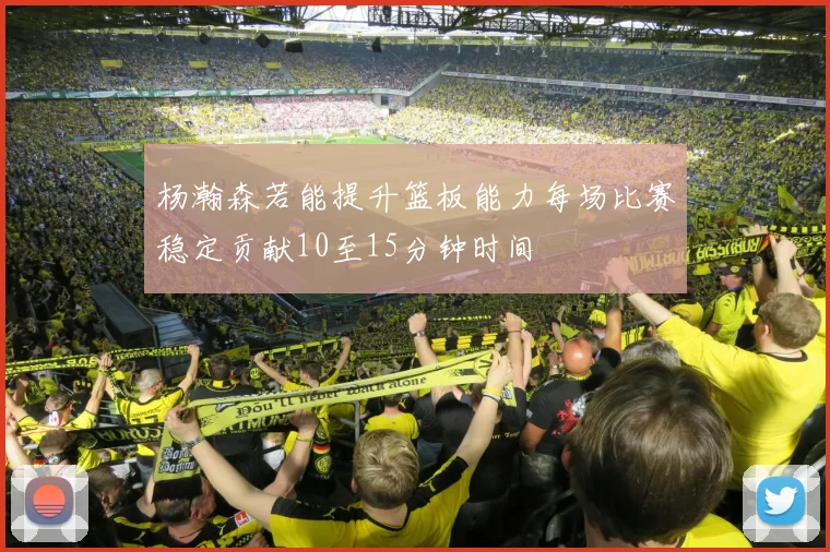 杨瀚森若能提升篮板能力每场比赛稳定贡献10至15分钟时间