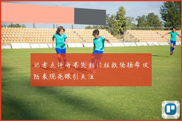 记者点评海港失利门柱救场杨希攻防表现亮眼引关注