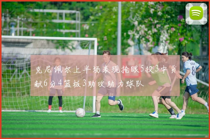 克尼佩尔上半场表现抢眼5投3中贡献6分4篮板3助攻助力球队