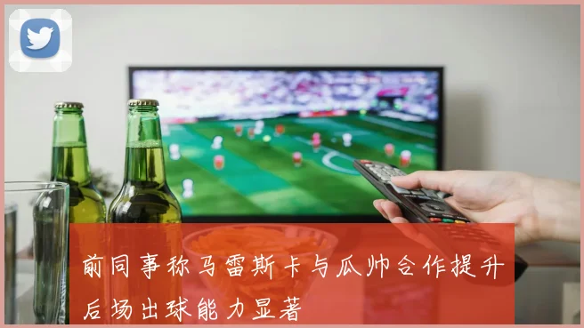 前同事称马雷斯卡与瓜帅合作提升后场出球能力显著